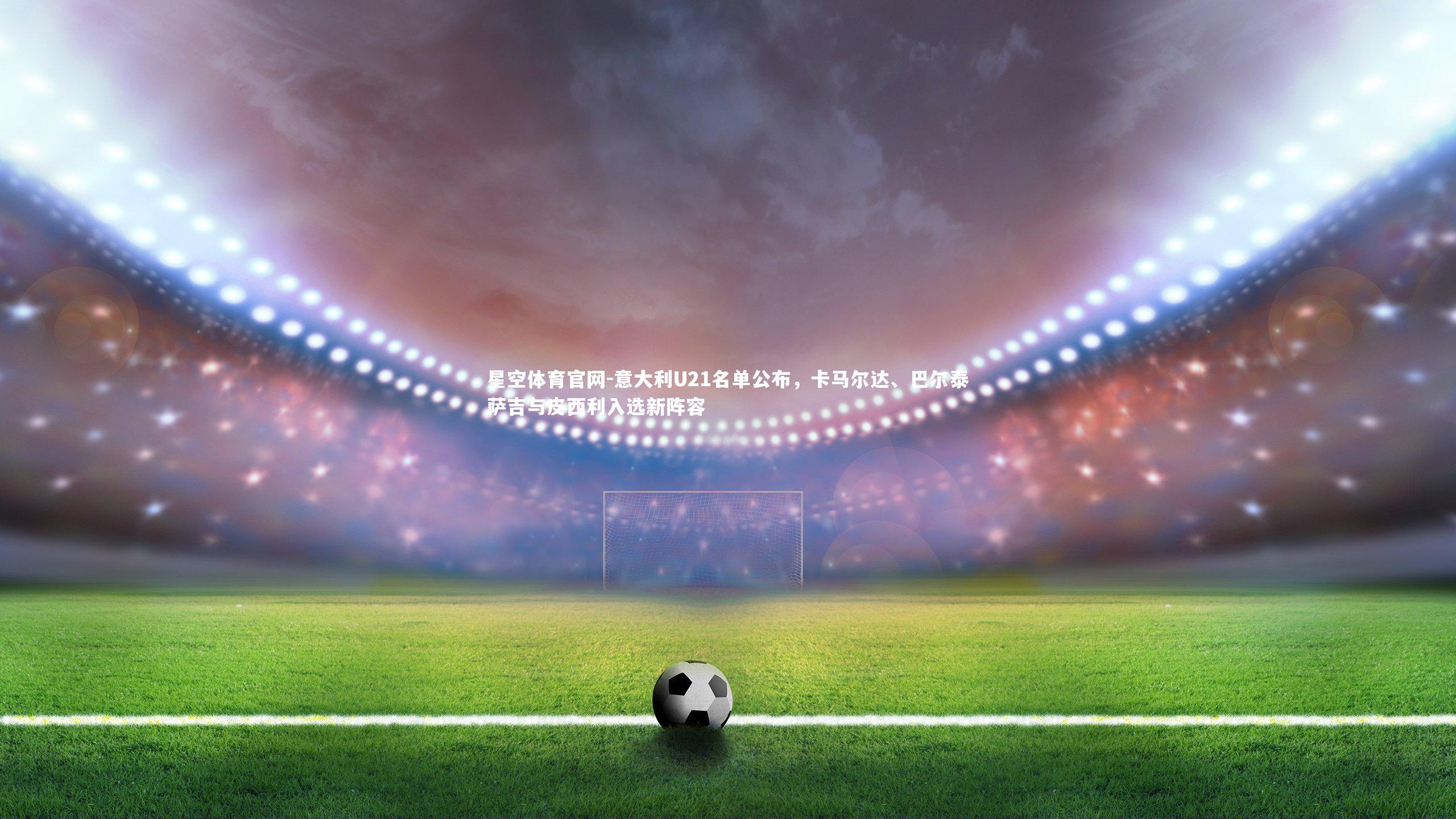 意大利U21名单公布,卡马尔达、巴尔泰萨吉与皮西利入选新阵容