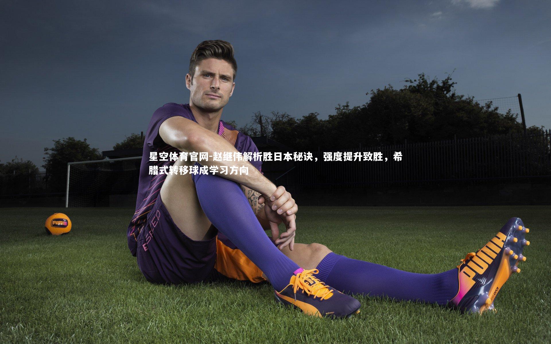 星空体育官网-赵继伟解析胜日本秘诀，强度提升致胜，希腊式转移球成学习方向